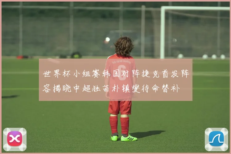 世界杯小组赛韩国对阵捷克首发阵容揭晓中超独苗朴镇燮待命替补