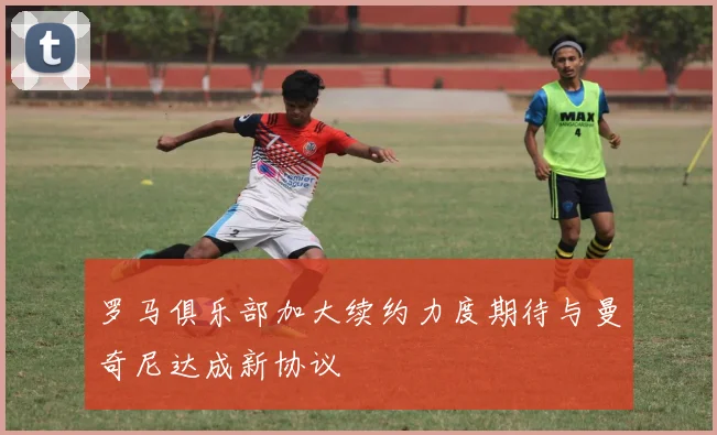 罗马俱乐部加大续约力度期待与曼奇尼达成新协议