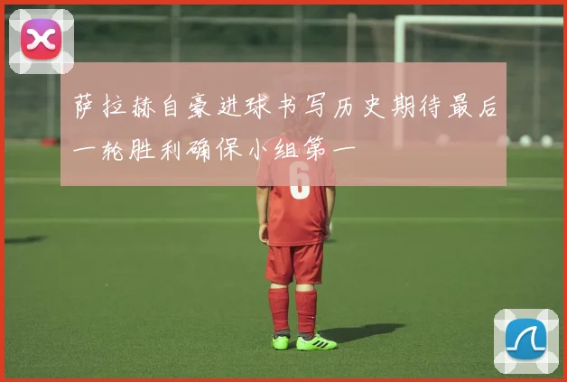 萨拉赫自豪进球书写历史期待最后一轮胜利确保小组第一