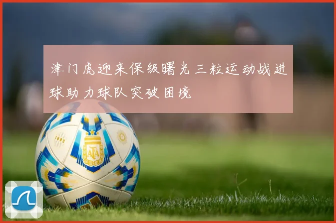 津门虎迎来保级曙光三粒运动战进球助力球队突破困境