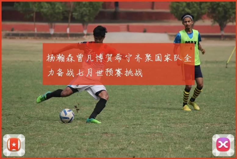 杨瀚森曾凡博贺希宁齐聚国家队全力备战七月世预赛挑战