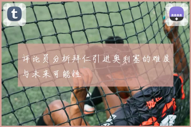 评论员分析拜仁引进奥利塞的难度与未来可能性