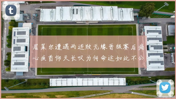 居莱尔遭遇两连败无缘晋级赛后痛心疾首仰天长叹为何命运如此不公