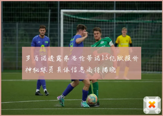 罗马诺透露弗洛伦蒂诺15亿欧报价神秘球员具体信息尚待揭晓