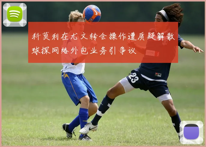 科莫利在尤文转会操作遭质疑解散球探网络外包业务引争议
